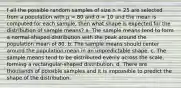 f all the possible random samples of size n = 25 are selected from a population with μ = 80 and σ = 10 and the mean is computed for each sample, then what shape is expected for the distribution of sample means? a. The sample means tend to form a normal-shaped distribution with the peak around the population mean of 80. b. The sample means should center around the population mean in an unpredictable shape. c. The sample means tend to be distributed evenly across the scale, forming a rectangular-shaped distribution. d. There are thousands of possible samples and it is impossible to predict the shape of the distribution.