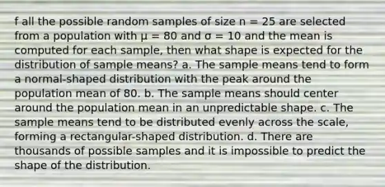 f all the possible random samples of size n = 25 are selected from a population with μ = 80 and σ = 10 and the mean is computed for each sample, then what shape is expected for the distribution of sample means? a. The sample means tend to form a normal-shaped distribution with the peak around the population mean of 80. b. The sample means should center around the population mean in an unpredictable shape. c. The sample means tend to be distributed evenly across the scale, forming a rectangular-shaped distribution. d. There are thousands of possible samples and it is impossible to predict the shape of the distribution.