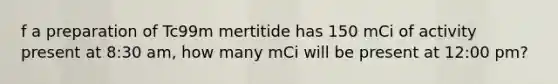 f a preparation of Tc99m mertitide has 150 mCi of activity present at 8:30 am, how many mCi will be present at 12:00 pm?