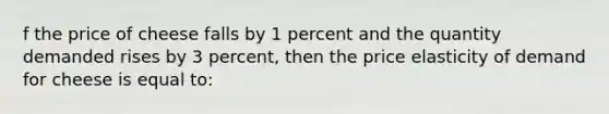 f the price of cheese falls by 1 percent and the quantity demanded rises by 3 percent, then the price elasticity of demand for cheese is equal to: