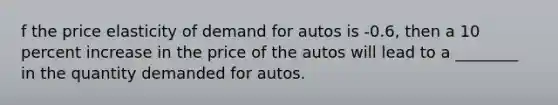 f the price elasticity of demand for autos is -0.6, then a 10 percent increase in the price of the autos will lead to a ________ in the quantity demanded for autos.