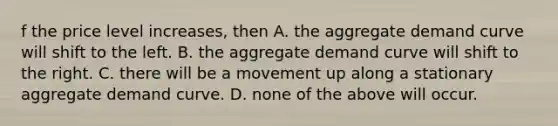 f the price level​ increases, then A. the aggregate demand curve will shift to the left. B. the aggregate demand curve will shift to the right. C. there will be a movement up along a stationary aggregate demand curve. D. none of the above will occur.