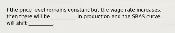 f the price level remains constant but the wage rate increases, then there will be __________ in production and the SRAS curve will shift __________.