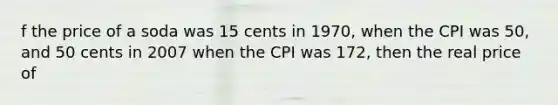 f the price of a soda was 15 cents in​ 1970, when the CPI was​ 50, and 50 cents in 2007 when the CPI was​ 172, then the real price of