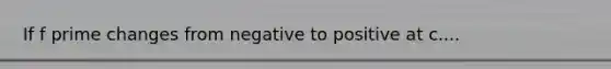 If f prime changes from negative to positive at c....