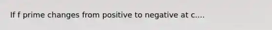 If f prime changes from positive to negative at c....