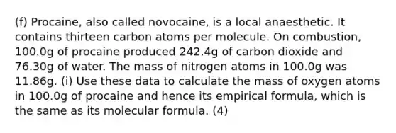 (f) Procaine, also called novocaine, is a local anaesthetic. It contains thirteen carbon atoms per molecule. On combustion, 100.0g of procaine produced 242.4g of carbon dioxide and 76.30g of water. The mass of nitrogen atoms in 100.0g was 11.86g. (i) Use these data to calculate the mass of oxygen atoms in 100.0g of procaine and hence its empirical formula, which is the same as its molecular formula. (4)