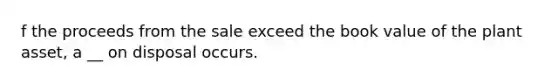 f the proceeds from the sale exceed the book value of the plant asset, a __ on disposal occurs.
