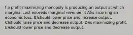 f a profit-maximizing monopoly is producing an output at which marginal cost exceeds marginal revenue, it A)is incurring an economic loss. B)should lower price and increase output. C)should raise price and decrease output. D)is maximizing profit. E)should lower price and decrease output.