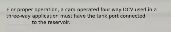 F or proper operation, a cam-operated four-way DCV used in a three-way application must have the tank port connected __________ to the reservoir.