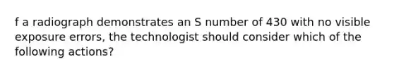 f a radiograph demonstrates an S number of 430 with no visible exposure errors, the technologist should consider which of the following actions?