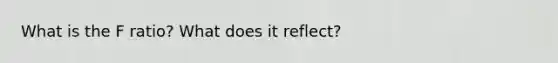 What is the F ratio? What does it reflect?