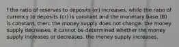 f the ratio of reserves to deposits (rr) increases, while the ratio of currency to deposits (cr) is constant and the monetary base (B) is constant, then: the money supply does not change. the money supply decreases. it cannot be determined whether the money supply increases or decreases. the money supply increases.