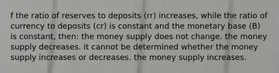 f the ratio of reserves to deposits (rr) increases, while the ratio of currency to deposits (cr) is constant and the monetary base (B) is constant, then: the money supply does not change. the money supply decreases. it cannot be determined whether the money supply increases or decreases. the money supply increases.