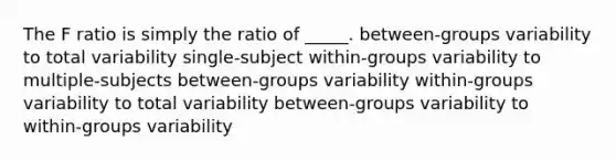 The F ratio is simply the ratio of _____. between-groups variability to total variability single-subject within-groups variability to multiple-subjects between-groups variability within-groups variability to total variability between-groups variability to within-groups variability