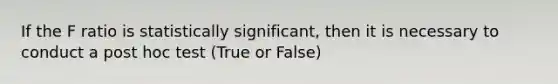 If the F ratio is statistically significant, then it is necessary to conduct a post hoc test (True or False)