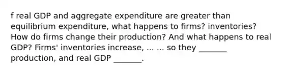 f real GDP and aggregate expenditure are greater than equilibrium​ expenditure, what happens to​ firms? inventories? How do firms change their​ production? And what happens to real​ GDP? ​Firms' inventories increase​, ... ... so they​ _______ production, and real GDP​ _______.