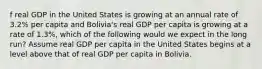 f real GDP in the United States is growing at an annual rate of 3.2% per capita and Bolivia's real GDP per capita is growing at a rate of 1.3%, which of the following would we expect in the long run? Assume real GDP per capita in the United States begins at a level above that of real GDP per capita in Bolivia.