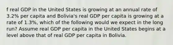 f real GDP in the United States is growing at an annual rate of 3.2% per capita and Bolivia's real GDP per capita is growing at a rate of 1.3%, which of the following would we expect in the long run? Assume real GDP per capita in the United States begins at a level above that of real GDP per capita in Bolivia.