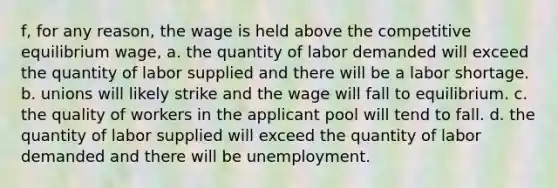 f, for any reason, the wage is held above the competitive equilibrium wage, a. the quantity of labor demanded will exceed the quantity of labor supplied and there will be a labor shortage. b. unions will likely strike and the wage will fall to equilibrium. c. the quality of workers in the applicant pool will tend to fall. d. the quantity of labor supplied will exceed the quantity of labor demanded and there will be unemployment.