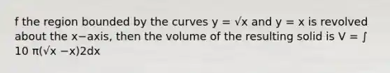 f the region bounded by the curves y = √x and y = x is revolved about the x−axis, then the volume of the resulting solid is V = ∫ 10 π(√x −x)2dx