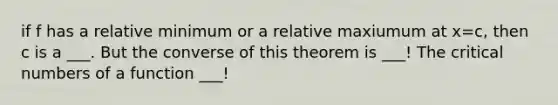 if f has a relative minimum or a relative maxiumum at x=c, then c is a ___. But the converse of this theorem is ___! The critical numbers of a function ___!