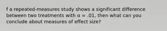 f a repeated-measures study shows a significant difference between two treatments with α = .01, then what can you conclude about measures of effect size?