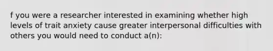 f you were a researcher interested in examining whether high levels of trait anxiety cause greater interpersonal difficulties with others you would need to conduct a(n):