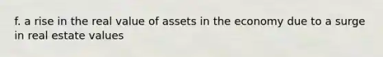 f. a rise in the real value of assets in the economy due to a surge in real estate values