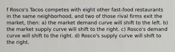 f Rosco's Tacos competes with eight other fast-food restaurants in the same neighborhood, and two of those rival firms exit the market, then: a) the market demand curve will shift to the left. b) the market supply curve will shift to the right. c) Rosco's demand curve will shift to the right. d) Rosco's supply curve will shift to the right.