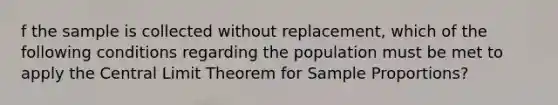 f the sample is collected without​ replacement, which of the following conditions regarding the population must be met to apply the Central Limit Theorem for Sample​ Proportions?