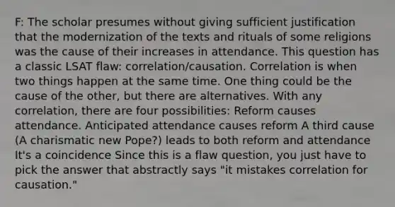 F: The scholar presumes without giving sufficient justification that the modernization of the texts and rituals of some religions was the cause of their increases in attendance. This question has a classic LSAT flaw: correlation/causation. Correlation is when two things happen at the same time. One thing could be the cause of the other, but there are alternatives. With any correlation, there are four possibilities: Reform causes attendance. Anticipated attendance causes reform A third cause (A charismatic new Pope?) leads to both reform and attendance It's a coincidence Since this is a flaw question, you just have to pick the answer that abstractly says "it mistakes correlation for causation."