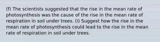 (f) The scientists suggested that the rise in the mean rate of photosynthesis was the cause of the rise in the mean rate of respiration in soil under trees. (i) Suggest how the rise in the mean rate of photosynthesis could lead to the rise in the mean rate of respiration in soil under trees.