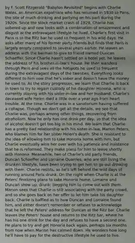 by F. Scott Fitzgerald "Babylon Revisited" begins with Charlie Wales, an American expatriate who has returned in 1930 to Paris, the site of much drinking and partying on his part during the 1920s. Since the stock market crash of 1929, Charlie has sobered up and now looks with a combination of amazement and disgust at the extravagant lifestyle he lived. Charlie's first visit in Paris is to the Ritz bar he used to frequent in his wild days. He asks after many of his former party-friends but finds that Paris is largely empty compared to several years earlier. He leaves an address with the barman to give to friend named Duncan Schaeffer. Since Charlie hasn't settled on a hotel yet, he leaves the address of his brother-in-law's house. He then wanders through Paris and sees all the hotspots he used to frequent during the extravagant days of the twenties. Everything looks different to him now that he's sober and doesn't have the money he used to. As the story progresses, we learn that Charlie is back in town to try to regain custody of his daughter Honoria, who is currently staying with his sister-in-law and her husband. Charlie's deceased wife Helen died a little over a year ago from heart trouble. At the time, Charlie was in a sanatorium having suffered a collapse. Though we don't get all the details, we see that Charlie was, perhaps among other things, recovering from alcoholism. Now he only has one drink per day, so that the idea of alcohol doesn't get too big in his mind. We learn that Charlie has a pretty bad relationship with his sister-in-law, Marion Peters, who blames him for her sister Helen's death. She is resistant to the idea of allowing him to take Honoria home with him, but Charlie eventually wins her over with his patience and insistence that he is reformed. They make plans for him to leave shortly with Honoria. Meanwhile, two of Charlie's old party friends, Duncan Schaeffer and Lorraine Quarrles, who are still living the drunken lifestyle, have been trying to get him to go out drinking with them. Charlie resists, as he's left behind the wild days of running around Paris drunk. On the night when Charlie is at the Peters' finalizing plans to take Honoria home, Lorraine and Duncan show up, drunk, begging him to come out with them. Marion sees that Charlie is still associating with the party crowd, and so she goes back on her offer to let him take his daughter back. Charlie is baffled as to how Duncan and Lorraine found him, and either doesn't remember or refuses to acknowledge that he left the Peters' address for Duncan at the Ritz bar. Charlie leaves the Peters' house and returns to the Ritz bar, where he has his one drink for the day and refuses to have a second one. He plans to try and get Honoria back again, perhaps six months from now when Marion has calmed down. He wonders how long he'll have to pay for the destructive lifestyle he used to live.