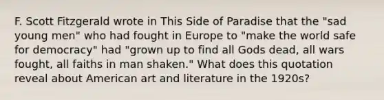 F. Scott Fitzgerald wrote in This Side of Paradise that the "sad young men" who had fought in Europe to "make the world safe for democracy" had "grown up to find all Gods dead, all wars fought, all faiths in man shaken." What does this quotation reveal about American art and literature in the 1920s?