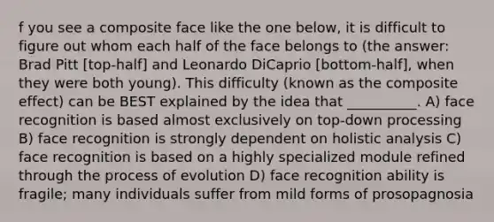 f you see a composite face like the one below, it is difficult to figure out whom each half of the face belongs to (the answer: Brad Pitt [top-half] and Leonardo DiCaprio [bottom-half], when they were both young). This difficulty (known as the composite effect) can be BEST explained by the idea that __________. A) face recognition is based almost exclusively on top-down processing B) face recognition is strongly dependent on holistic analysis C) face recognition is based on a highly specialized module refined through the process of evolution D) face recognition ability is fragile; many individuals suffer from mild forms of prosopagnosia