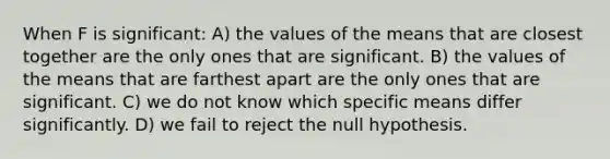 When F is significant: A) the values of the means that are closest together are the only ones that are significant. B) the values of the means that are farthest apart are the only ones that are significant. C) we do not know which specific means differ significantly. D) we fail to reject the null hypothesis.