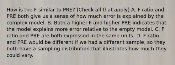 How is the F similar to PRE? (Check all that apply) A. F ratio and PRE both give us a sense of how much error is explained by the complex model. B. Both a higher F and higher PRE indicates that the model explains more error relative to the empty model. C. F ratio and PRE are both expressed in the same units. D. F ratio and PRE would be different if we had a different sample, so they both have a sampling distribution that illustrates how much they could vary.