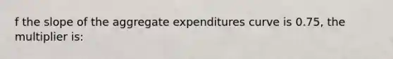 f the slope of the aggregate expenditures curve is 0.75, the multiplier is: