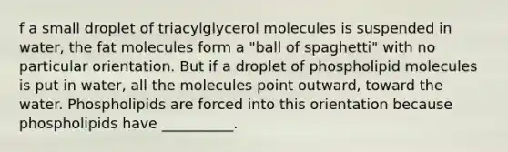 f a small droplet of triacylglycerol molecules is suspended in water, the fat molecules form a "ball of spaghetti" with no particular orientation. But if a droplet of phospholipid molecules is put in water, all the molecules point outward, toward the water. Phospholipids are forced into this orientation because phospholipids have __________.