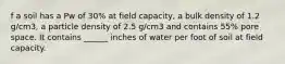 f a soil has a Pw of 30% at field capacity, a bulk density of 1.2 g/cm3, a particle density of 2.5 g/cm3 and contains 55% pore space. It contains ______ inches of water per foot of soil at field capacity.