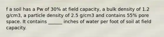 f a soil has a Pw of 30% at field capacity, a bulk density of 1.2 g/cm3, a particle density of 2.5 g/cm3 and contains 55% pore space. It contains ______ inches of water per foot of soil at field capacity.