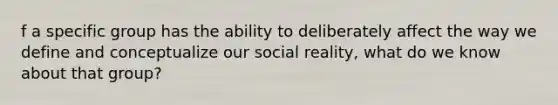 f a specific group has the ability to deliberately affect the way we define and conceptualize our social reality, what do we know about that group?