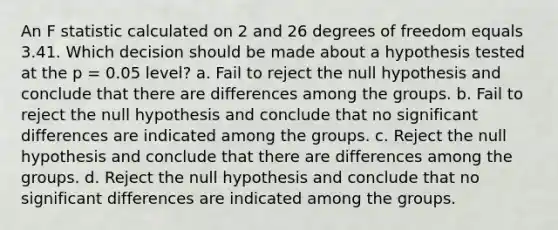 An F statistic calculated on 2 and 26 degrees of freedom equals 3.41. Which decision should be made about a hypothesis tested at the p = 0.05 level? a. Fail to reject the null hypothesis and conclude that there are differences among the groups. b. Fail to reject the null hypothesis and conclude that no significant differences are indicated among the groups. c. Reject the null hypothesis and conclude that there are differences among the groups. d. Reject the null hypothesis and conclude that no significant differences are indicated among the groups.