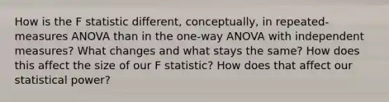 How is the F statistic different, conceptually, in repeated-measures ANOVA than in the one-way ANOVA with independent measures? What changes and what stays the same? How does this affect the size of our F statistic? How does that affect our statistical power?