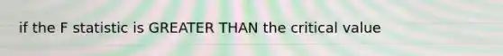 if the F statistic is GREATER THAN the critical value