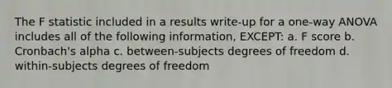 The F statistic included in a results write-up for a one-way ANOVA includes all of the following information, EXCEPT: a. F score b. Cronbach's alpha c. between-subjects degrees of freedom d. within-subjects degrees of freedom