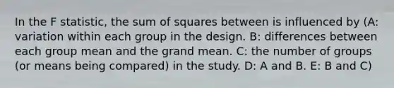 In the F statistic, the sum of squares between is influenced by (A: variation within each group in the design. B: differences between each group mean and the grand mean. C: the number of groups (or means being compared) in the study. D: A and B. E: B and C)