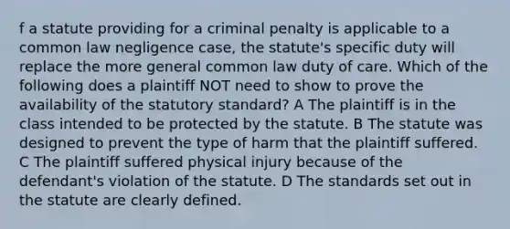 f a statute providing for a criminal penalty is applicable to a common law negligence case, the statute's specific duty will replace the more general common law duty of care. Which of the following does a plaintiff NOT need to show to prove the availability of the statutory standard? A The plaintiff is in the class intended to be protected by the statute. B The statute was designed to prevent the type of harm that the plaintiff suffered. C The plaintiff suffered physical injury because of the defendant's violation of the statute. D The standards set out in the statute are clearly defined.