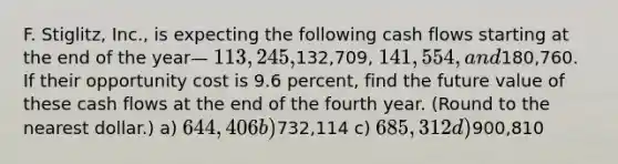 F. Stiglitz, Inc., is expecting the following cash flows starting at the end of the year— 113,245,132,709, 141,554, and180,760. If their opportunity cost is 9.6 percent, find the future value of these cash flows at the end of the fourth year. (Round to the nearest dollar.) a) 644,406 b)732,114 c) 685,312 d)900,810